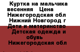 Куртка на мальчика весенняя › Цена ­ 900 - Нижегородская обл., Нижний Новгород г. Дети и материнство » Детская одежда и обувь   . Нижегородская обл.